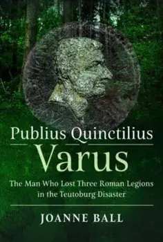 Publius Quinctilius Varus. The Man Who Lost Three Roman Legions in the Teutoburg Disaster, Hardback/Joanne Ball