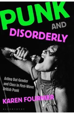 Punk and Disorderly: Acting Out Gender and Class in First-Wave British Punk - Karen Fournier