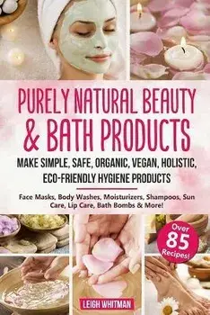 Purely Natural Beauty & Bath Products: Make Simple, Safe, Organic, Vegan, Holistic, Eco-friendly Hygiene Products - Face Masks, Body Washes, Moisturiz, Paperback/Leigh Whitman