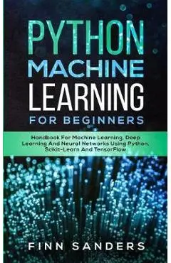 Python Machine Learning For Beginners: Handbook For Machine Learning, Deep Learning And Neural Networks Using Python, Scikit-Learn And TensorFlow - Finn Sanders