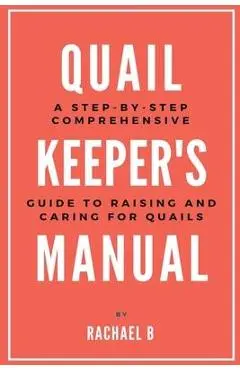 Quail Keeper's Manual: A Step-by-Step Comprehensive Guide to Raising and Caring for Quails - Rachael B