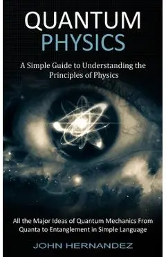 Quantum Physics: A Simple Guide to Understanding the Principles of Physics (All the Major Ideas of Quantum Mechanics From Quanta to Ent - John Hernandez