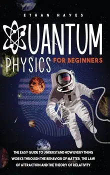 Quantum Physics for Beginners: The Easy Guide to Understand how Everything Works through the Behavior of Matter, the Law of Attraction and the Theory/Ethan Hayes