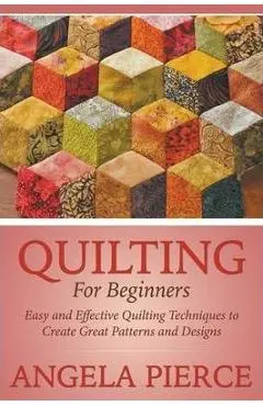 Quilting For Beginners: Easy and Effective Quilting Techniques to Create Great Patterns and Designs - Angela Pierce