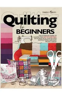 Quilting For Beginners: The Ultimate Guide to Master the Art of Quilting, with Practical Step-by-Step Instructions and Easy Project Ideas - Haidee Glenn