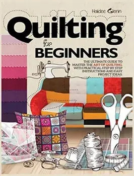 Quilting For Beginners: The Ultimate Guide to Master the Art of Quilting, with Practical Step-by-Step Instructions and Easy Project Ideas/Haidee Glenn
