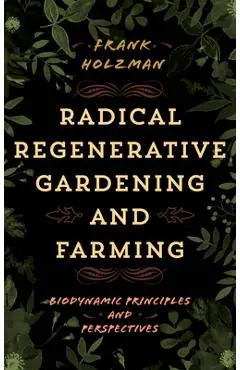Radical Regenerative Gardening and Farming: Biodynamic Principles and Perspectives - Frank Holzman