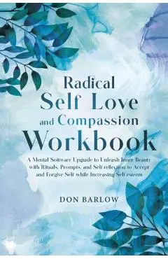 Radical Self Love and Compassion Workbook: A Mental Software Upgrade to Unleash Inner Beauty with Rituals, Prompts, and Self-reflection to Accept and - Don Barlow