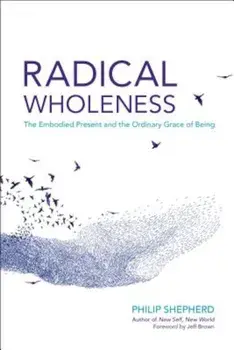 Radical Wholeness: The Embodied Present and the Ordinary Grace of Being, Paperback/Philip Shepherd