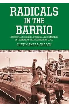 Radicals in the Barrio: Magonistas, Socialists, Wobblies, and Communists in the Mexican-American Working Class - Justin Akers Chacón
