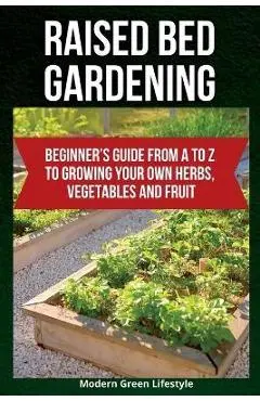 Raised Bed Gardening: Beginner's Guide From A to Z to Growing Your Own Herbs, Vegetables and Fruit - Modern Green Lifestyle