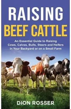 Raising Beef Cattle: An Essential Guide to Raising Cows, Calves, Bulls, Steers and Heifers in Your Backyard or on a Small Farm - Dion Rosser