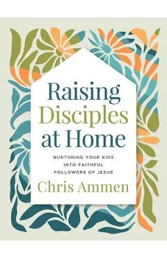 Raising Disciples at Home: Nurturing Your Kids Into Faithful Followers of Jesus - Chris Ammen