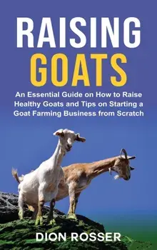 Raising Goats: An Essential Guide on How to Raise Healthy Goats and Tips on Starting a Goat Farming Business from Scratch/Dion Rosser