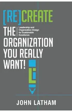 [Re]Create the Organization You Really Want!: Leadership and Organization Design for Sustainable Excellence. - John R. Latham