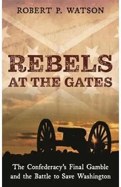 Rebels at the Gates: The Confederacy's Final Gamble and the Battle to Save Washington - Robert P. Watson