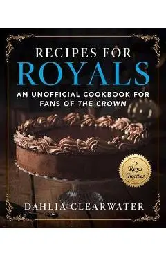 Recipes for Royals: An Unofficial Cookbook for Fans of the Crown--75 Regal Recipes - Dahlia Clearwater