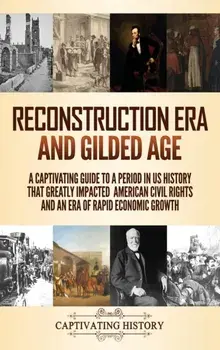 Reconstruction Era and Gilded Age: A Captivating Guide to a Period in US History That Greatly Impacted American Civil Rights and an Era of Rapid Econo/Captivating History