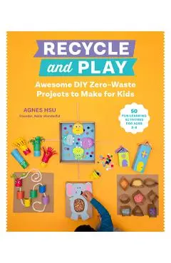 Recycle and Play: Awesome DIY Zero-Waste Projects to Make for Kids - 50 Fun Learning Activities for Ages 3-6 - Agnes Hsu