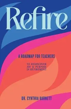 Refire: A Roadmap for teachers to Rediscover Purpose & Joy in RetiremenT - Cynthia E. Barnett