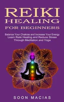 Reiki Healing for Beginners: Balance Your Chakras and Increase Your Energy (Learn Reiki Healing and Reduce Stress Through Meditation and Yoga)/Soon Macias