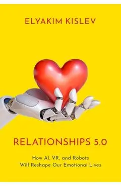 Relationships 5.0: How Ai, Vr, and Robots Will Reshape Our Emotional Lives - Elyakim Kislev