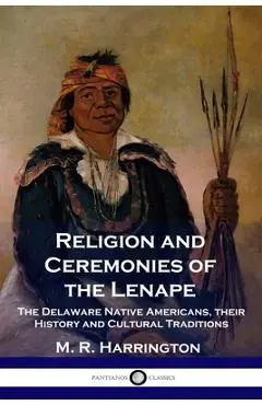 Religion and Ceremonies of the Lenape: The Delaware Native Americans, their History and Cultural Traditions - M. R. Harrington