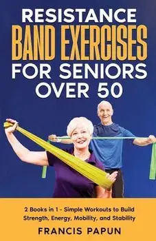 Resistance Band Exercises for Seniors Over 50: 2 Books in 1 - Simple Workouts to Build Strength, Energy, Mobility, and Stability, Paperback/Francis Papun