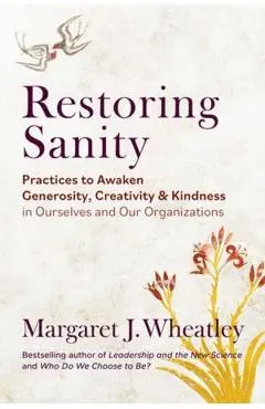Restoring Sanity: Practices to Awaken Generosity, Creativity, and Kindness in Ourselves and Our Organizations - Margaret J. Wheatley