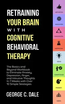 Retraining Your Brain with Cognitive Behavioral Therapy: The Basics and Beyond Workbook to Eliminate Anxiety, Depression, Anger, and Intrusive Thought, Paperback/George C. Dale