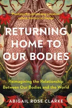 Returning Home to Our Bodies. Reimagining the Relationship Between Our Bodies and the World--Practices for Connecting Somatics, Nature, and Social Change, Paperback/Abigail Rose Clarke