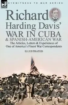 Richard Harding Davis' War in Cuba & Spanish-American War: the Articles, Letters and Experiences of One of America's Finest War Correspondents/Richard Harding Davis