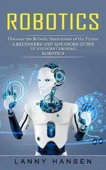 Robotics: Discover the Robotic Innovations of the Future (A Beginners and Advanced Guide in Understanding Robotics), Paperback/Lanny Hansen