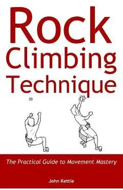 Rock Climbing Technique: The Practical Guide to Movement Mastery - John Kettle