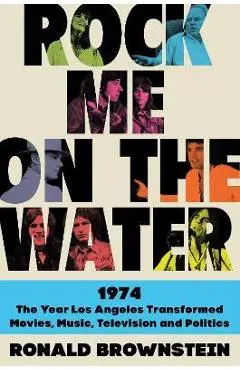 Rock Me on the Water: 1974--The Year Los Angeles Transformed Movies, Music, Television and Politics - Ronald Brownstein