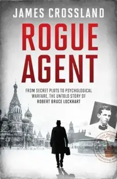 Rogue Agent. From Secret Plots to Psychological Warfare, The Untold Story of Robert Bruce Lockhart, Hardback/James Crossland