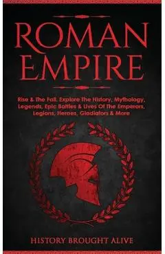 Roman Empire: Rise & The Fall. Explore The History, Mythology, Legends, Epic Battles & Lives Of The Emperors, Legions, Heroes, Gladi - History Brought Alive