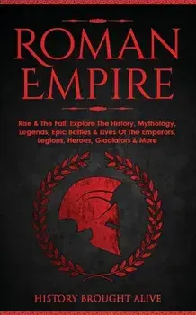 Roman Empire: Rise & The Fall. Explore The History, Mythology, Legends, Epic Battles & Lives Of The Emperors, Legions, Heroes, Gladi/History Brought Alive