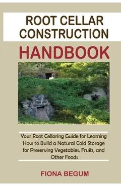Root Cellar Construction Handbook: Your Root Cellaring Guide for Learning How to Build a Natural Cold Storage for Preserving Vegetables, Fruits, and O - Fiona Begum