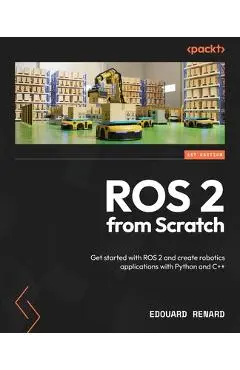 ROS 2 from Scratch: Get started with ROS 2 and create robotics applications with Python and C++ - Edouard Renard
