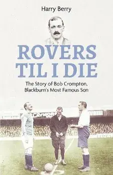 Rovers Till I Die. The Story of Bob Crompton, Blackburn's Most Famous Son, Hardback/Harry Berry