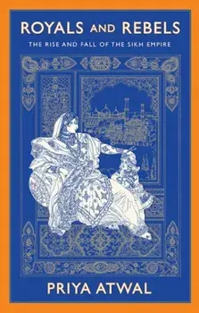 Royals and Rebels. The Rise and Fall of the Sikh Empire, Hardback/Priya Atwal