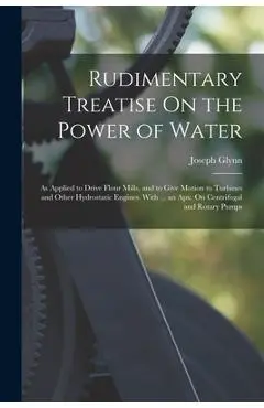 Rudimentary Treatise On the Power of Water: As Applied to Drive Flour Mills, and to Give Motion to Turbines and Other Hydrostatic Engines. With ... an - Joseph Glynn