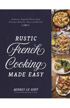 Rustic French Cooking Made Easy: Authentic, Regional Flavors from Provence, Brittany, Alsace and Beyond - Audrey Le Goff