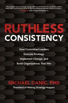 Ruthless Consistency: How Committed Leaders Execute Strategy, Implement Change, and Build Organizations That Win/Michael Canic