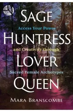Sage, Huntress, Lover, Queen: Access Your Power and Creativity Through Sacred Female Archetypes - Mara Branscombe