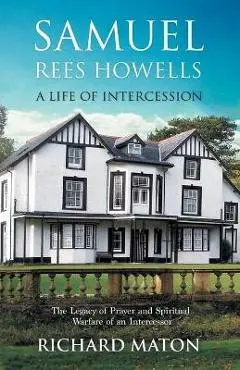 Samuel Rees Howells, a Life of Intercession: The Legacy of Prayer and Spiritual Warfare of an Intercessor - Richard A. Maton