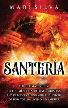 Santería: The Ultimate Guide to Lucumí Spells, Rituals, Orishas, and Practices, Along with the History of How Yoruba Lived On in/Mari Silva