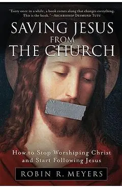 Saving Jesus from the Church: How to Stop Worshiping Christ and Start Following Jesus - Robin R. Meyers