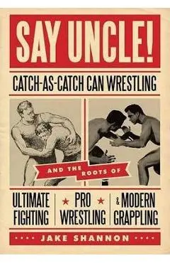 Say Uncle!: ﻿catch-As-Catch-Can and the Roots of Mixed Martial Arts, Pro Wrestling, and Modern Grappling - Jake Shannon